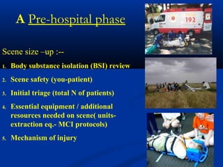 Scene size –up :--
1. Body substance isolation (BSI) review
2. Scene safety (you-patient)
3. Initial triage (total N of patients)
4. Essential equipment / additional
resources needed on scene( units-
extraction eq.- MCI protocols)
5. Mechanism of injury
A Pre-hospital phase
 