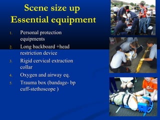 Scene size up
Essential equipment
1.1. Personal protectionPersonal protection
equipmentsequipments
2.2. Long backboard +headLong backboard +head
restriction devicerestriction device
3.3. Rigid cervical extractionRigid cervical extraction
collarcollar
4.4. Oxygen and airway eq.Oxygen and airway eq.
5.5. Trauma box (bandage- bpTrauma box (bandage- bp
cuff-stethoscope )cuff-stethoscope )
 