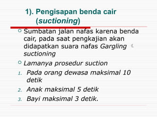 1). Pengisapan benda cair
(suctioning)
 Sumbatan jalan nafas karena benda
cair, pada saat pengkajian akan
didapatkan suara nafas Gargling 
suctioning
 Lamanya prosedur suction
1. Pada orang dewasa maksimal 10
detik
2. Anak maksimal 5 detik
3. Bayi maksimal 3 detik.
 