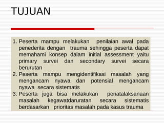 1. Peserta mampu melakukan penilaian awal pada
penederita dengan trauma sehingga peserta dapat
memahami konsep dalam initial assessment yaitu
primary survei dan secondary survei secara
berurutan
2. Peserta mampu mengidentifikasi masalah yang
mengancam nyawa dan potensial mengancam
nyawa secara sistematis
3. Peserta juga bisa melakukan penatalaksanaan
masalah kegawatdaruratan secara sistematis
berdasarkan prioritas masalah pada kasus trauma
TUJUAN
 
