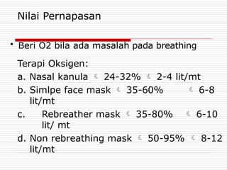 Nilai Pernapasan
• Beri O2 bila ada masalah pada breathing
Terapi Oksigen:
a. Nasal kanula  24-32%  2-4 lit/mt
b. Simlpe face mask  35-60%  6-8
lit/mt
c. Rebreather mask  35-80%  6-10
lit/ mt
d. Non rebreathing mask  50-95%  8-12
lit/mt
 
