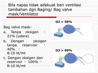 Bila napas tidak adekuat beri ventilasi
tambahan dgn Baging/ Bag valve
mask/Ventilator
Bag valve mask:
a. Tanpa oksigen 
21% (udara)
b. Dengan oksigen
tanpa reservoir 
40% 
8-10 lit/mt
c. Dengan oksigen dan
reservoir  100% 
8-10 lit/mt
O2 < 50%
O2 > 90%
 