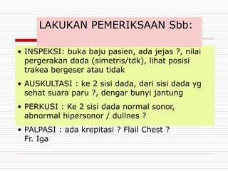 • INSPEKSI: buka baju pasien, ada jejas ?, nilai
pergerakan dada (simetris/tdk), lihat posisi
trakea bergeser atau tidak
• AUSKULTASI : ke 2 sisi dada, dari sisi dada yg
sehat suara paru ?, dengar bunyi jantung
• PERKUSI : Ke 2 sisi dada normal sonor,
abnormal hipersonor / dullnes ?
• PALPASI : ada krepitasi ? Flail Chest ?
Fr. Iga
LAKUKAN PEMERIKSAAN Sbb:
 