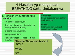 4 Masalah yg mengancam
BREATHING serta tindakannya
1. Tension Pneumothoraks
inspeksi
• Px sangat sesak/syok
• Trachea bergeser kearah yg
sehat(deviasi trachea)
• Distensi vena jugularis
• Ada jejas di dada
• Pengembangan dada tidak
simetris
Needle Thoracosintesis di
ICS 5
WSD
O2
Auskultasi
Suara napas menjauh bahkan
tidak terdengar
Perkusi
Hipersonor karena terjadi
penumpukan udara
 