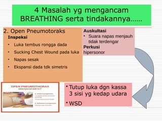 4 Masalah yg mengancam
BREATHING serta tindakannya……
2. Open Pneumotoraks
Inspeksi
• Luka tembus rongga dada
• Sucking Chest Wound pada luka
• Napas sesak
• Ekspansi dada tdk simetris
• Tutup luka dgn kassa
3 sisi yg kedap udara
• WSD
Auskultasi
• Suara napas menjauh
tidak terdengar
Perkusi
hipersonor
 