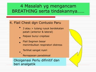 4 Masalah yg mengancam
BREATHING serta tindakannya……
4. Flail Chest dgn Contusio Paru
●
●
●
•.
3 atau > tulang rusuk berdekatan
patah (anterior & lateral)
Palpasi bunyi crepitasi
Flail Segmen besar
menimbulkan respiratori distress
Terlihat sangat nyeri
Pernapasan paradoksal
Oksigenasi Perlu difinitif dan
beri analgetik
 