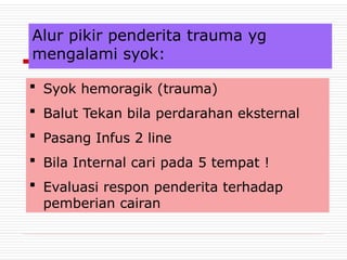 Alur pikir penderita trauma yg
mengalami syok:
 Syok hemoragik (trauma)
 Balut Tekan bila perdarahan eksternal
 Pasang Infus 2 line
 Bila Internal cari pada 5 tempat !
 Evaluasi respon penderita terhadap
pemberian cairan
 