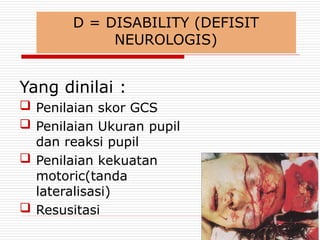 D = DISABILITY (DEFISIT
NEUROLOGIS)
Yang dinilai :
 Penilaian skor GCS
 Penilaian Ukuran pupil
dan reaksi pupil
 Penilaian kekuatan
motoric(tanda
lateralisasi)
 Resusitasi
 