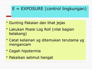 E = EXPOSURE (control lingkungan)
• Gunting Pakaian dan lihat jejas
• Lakukan Posisi Log Roll (nilai bagian
belakang)
• Catat kelainan yg ditemukan terutama yg
mengancam
• Cegah hipotermia
• Pakaikan selimut hangat
 