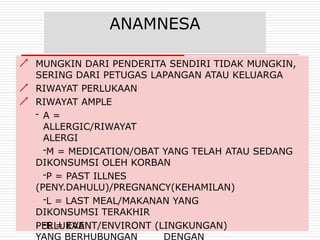 ANAMNESA



MUNGKIN DARI PENDERITA SENDIRI TIDAK MUNGKIN,
SERING DARI PETUGAS LAPANGAN ATAU KELUARGA
RIWAYAT PERLUKAAN
RIWAYAT AMPLE
- A =
ALLERGIC/RIWAYAT
ALERGI
-M = MEDICATION/OBAT YANG TELAH ATAU SEDANG
DIKONSUMSI OLEH KORBAN
-P = PAST ILLNES
(PENY.DAHULU)/PREGNANCY(KEHAMILAN)
-L = LAST MEAL/MAKANAN YANG
DIKONSUMSI TERAKHIR
-E = EVENT/ENVIRONT (LINGKUNGAN)
YANG BERHUBUNGAN DENGAN
PERLUKAAN
 