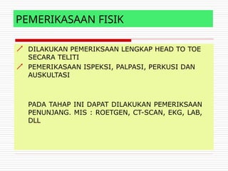 PEMERIKASAAN FISIK


DILAKUKAN PEMERIKSAAN LENGKAP HEAD TO TOE
SECARA TELITI
PEMERIKASAAN ISPEKSI, PALPASI, PERKUSI DAN
AUSKULTASI
PADA TAHAP INI DAPAT DILAKUKAN PEMERIKSAAN
PENUNJANG. MIS : ROETGEN, CT-SCAN, EKG, LAB,
DLL
 