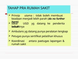 TAHAP PRA RUMAH SAKIT
 Prinsip utama : tidak boleh membuat
keadaan menjadi lebih parah (do no further
harm)
 Ideal UGD yg datang ke penderita
bukan
sebaliknya
 Ambulans yg datang punya peralatan lengkap
 Petugas punya sertifikat pelatihan khusus
 Koordinasi antara paetugas lapangan &
rumah sakit
 