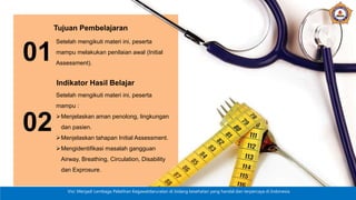 Visi: Menjadi Lembaga Pelatihan Kegawatdaruratan di bidang kesehatan yang handal dan terpercaya di Indonesia
01
Tujuan Pembelajaran
Setelah mengikuti materi ini, peserta
mampu melakukan penilaian awal (Initial
Assessment).
02
Indikator Hasil Belajar
Setelah mengikuti materi ini, peserta
mampu :
Menjelaskan aman penolong, lingkungan
dan pasien.
Menjelaskan tahapan Initial Assessment.
Mengidentifikasi masalah gangguan
Airway, Breathing, Circulation, Disability
dan Exprosure.
 