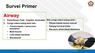 Visi: Menjadi Lembaga Pelatihan Kegawatdaruratan di bidang kesehatan yang handal dan terpercaya di Indonesia
Survei Primer
Airway
1. Pemeriksaan Fisik : Inspeksi, Auskultasi
2. Curiga cidera tulang leher bila :
• Trauma kepala + penurunan
kesadaran
• Multi trauma
• Luka diatas klavikula
• Biomekanik
Bila curiga cidera tulang leher :
• Fiksasi kepala secara manual
• Pasang Cervical Collar
• Bila perlu diikat (Head Stabilizer)
 