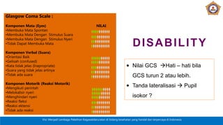 Visi: Menjadi Lembaga Pelatihan Kegawatdaruratan di bidang kesehatan yang handal dan terpercaya di Indonesia
Glasgow Coma Scale :
Komponen Mata (Eyes) NILAI
•Membuka Mata Spontan
•Membuka Mata Dengan Stimulus Suara
•Membuka Mata Dengan Stimulus Nyeri
•Tidak Dapat Membuka Mata
Komponen Verbal (Suara)
•Orientasi Baik
•Gelisah (confused)
•Kata tidak jelas (Inapropriate)
•Suara yang tidak jelas artinya
•Tidak ada suara
Komponen Motorik (Reaksi Motorik)
•Mengikuti perintah
•Melokalisir nyeri
•Menghindari nyeri
•Reaksi fleksi
•Reaksi ektensi
•Tidak ada reaksi
DISABILITY
• Nilai GCS Hati – hati bila
GCS turun 2 atau lebih.
• Tanda lateralisasi  Pupil
isokor ?
 
