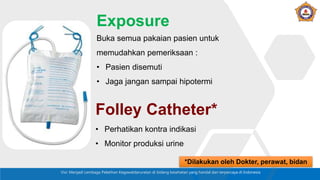 Visi: Menjadi Lembaga Pelatihan Kegawatdaruratan di bidang kesehatan yang handal dan terpercaya di Indonesia
Buka semua pakaian pasien untuk
memudahkan pemeriksaan :
• Pasien disemuti
• Jaga jangan sampai hipotermi
Exposure
• Perhatikan kontra indikasi
• Monitor produksi urine
Folley Catheter*
*Dilakukan oleh Dokter, perawat, bidan
 