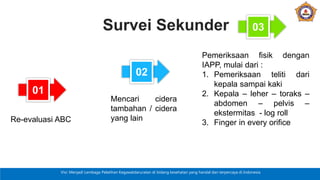 Visi: Menjadi Lembaga Pelatihan Kegawatdaruratan di bidang kesehatan yang handal dan terpercaya di Indonesia
Survei Sekunder
02
03
Mencari cidera
tambahan / cidera
yang lain
Pemeriksaan fisik dengan
IAPP, mulai dari :
1. Pemeriksaan teliti dari
kepala sampai kaki
2. Kepala – leher – toraks –
abdomen – pelvis –
ekstermitas - log roll
3. Finger in every orifice
01
Re-evaluasi ABC
 