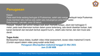 Visi: Menjadi Lembaga Pelatihan Kegawatdaruratan di bidang kesehatan yang handal dan terpercaya di Indonesia
Penugasan
Kasus:
Pada saat Anda sedang bertugas di Puskesmas, salah satu warga diwilayah kerja Puskemas
Anda memberi tahu bahwa ada salah satu keluarganya yang tidak sadar.
Data korban: Laki-laki, umur 35 tahun,
Riwayat: Terjatuh dari pohon kelapa saat akan memetik kelapa. Jatuh dari ketinggian 5
meter, pada saat ditemukan korban dalam posisi terlentang, ada darah disekitar korban, kaki
kanan berdarah dan berubah bentuk seperti huruf L, didahi ada memar, dan dari mulut ada
darah.
Tugas Anda:
Berdasarkan kasus diatas, buatlah video initial assessment, durasi video maksimal 5 menit.
(Contoh seperti dalam video yang sudah anda lihat).
Penugasan dikumpulkan maksimal tanggal 21 Mei 2021
Jam 23.00 WIB
 