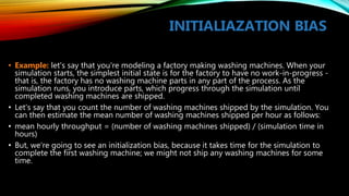 INITIALIAZATION BIAS
• Example: let's say that you're modeling a factory making washing machines. When your
simulation starts, the simplest initial state is for the factory to have no work-in-progress -
that is, the factory has no washing machine parts in any part of the process. As the
simulation runs, you introduce parts, which progress through the simulation until
completed washing machines are shipped.
• Let's say that you count the number of washing machines shipped by the simulation. You
can then estimate the mean number of washing machines shipped per hour as follows:
• mean hourly throughput = (number of washing machines shipped) / (simulation time in
hours)
• But, we're going to see an initialization bias, because it takes time for the simulation to
complete the first washing machine; we might not ship any washing machines for some
time.
 