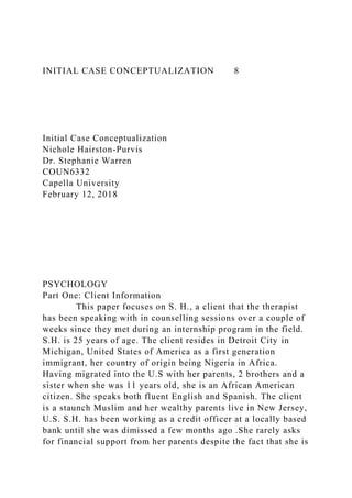 INITIAL CASE CONCEPTUALIZATION 8
Initial Case Conceptualization
Nichole Hairston-Purvis
Dr. Stephanie Warren
COUN6332
Capella University
February 12, 2018
PSYCHOLOGY
Part One: Client Information
This paper focuses on S. H., a client that the therapist
has been speaking with in counselling sessions over a couple of
weeks since they met during an internship program in the field.
S.H. is 25 years of age. The client resides in Detroit City in
Michigan, United States of America as a first generation
immigrant, her country of origin being Nigeria in Africa.
Having migrated into the U.S with her parents, 2 brothers and a
sister when she was 11 years old, she is an African American
citizen. She speaks both fluent English and Spanish. The client
is a staunch Muslim and her wealthy parents live in New Jersey,
U.S. S.H. has been working as a credit officer at a locally based
bank until she was dimissed a few months ago .She rarely asks
for financial support from her parents despite the fact that she is
 