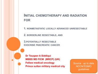 INITIAL CHEMOTHERAPY AND RADIATION
FOR
1. NONMETASTATIC LOCALLY ADVANCED UNRESECTABLE
2. BORDERLINE RESECTABLE, AND
3.POTENTIALLY RESECTABLE
EXOCRINE PANCREATIC CANCER
Dr Touqeer A Siddiqui
MBBS MD FICM (MRCP) (UK)
Fellow medical oncology
Prince sultan military medical city
Source up to date
NCCN/’ESMO
guidelines
 