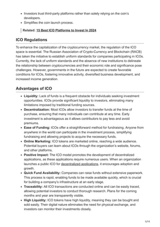 5/10
Investors trust third-party platforms rather than solely relying on the coin’s
developers.
Simplifies the coin launch process.
Related: 15 Best ICO Platforms to Invest In 2024
ICO Regulations
To enhance the capitalization of the cryptocurrency market, the regulation of the ICO
space is essential. The Russian Association of Crypto-Currency and Blockchain (RACB)
has taken the initiative to establish uniform standards for companies participating in ICOs.
Currently, the lack of uniform standards and the absence of new institutions to delineate
the relationship between cryptocurrencies and their economic role and significance pose
challenges. However, governments in the future are expected to create favorable
conditions for ICOs, fostering innovative activity, diversified business development, and
increased income generation.
Advantages of ICO
Liquidity: Lack of funds is a frequent obstacle for individuals seeking investment
opportunities. ICOs provide significant liquidity to investors, eliminating many
limitations imposed by traditional funding sources.
Decentralization: Most ICOs allow investors to transfer funds at the time of
purchase, ensuring that many individuals can contribute at any time. Early
investment is advantageous as it allows contributors to pay less and avoid
premiums.
Ease of Funding: ICOs offer a straightforward method for fundraising. Anyone from
anywhere in the world can participate in the investment process, simplifying
fundraising and allowing projects to acquire the necessary funds.
Online Marketing: ICO tokens are marketed online, reaching a wide audience.
Potential buyers can learn about ICOs through the organization’s website, forums,
and other platforms.
Positive Impact: The ICO model promotes the development of decentralized
applications, as these applications require numerous users. When an organization
launches a public ICO for decentralized applications, it encourages adoption and
growth.
Quick Fund Availability: Companies can raise funds without extensive paperwork.
This process is rapid, enabling funds to be made available quickly, which is crucial
for building a company’s infrastructure at an early stage.
Traceability: All ICO transactions are conducted online and can be easily traced,
allowing potential investors to conduct thorough research. Plans for the coming
months and year are transparently visible.
High Liquidity: ICO tokens have high liquidity, meaning they can be bought and
sold easily. Their digital nature eliminates the need for physical exchange, and
investors can monitor their investments closely.
 