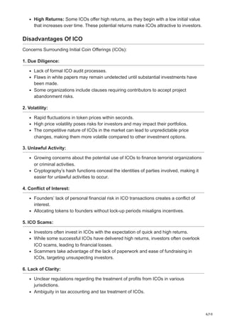 6/10
High Returns: Some ICOs offer high returns, as they begin with a low initial value
that increases over time. These potential returns make ICOs attractive to investors.
Disadvantages Of ICO
Concerns Surrounding Initial Coin Offerings (ICOs):
1. Due Diligence:
Lack of formal ICO audit processes.
Flaws in white papers may remain undetected until substantial investments have
been made.
Some organizations include clauses requiring contributors to accept project
abandonment risks.
2. Volatility:
Rapid fluctuations in token prices within seconds.
High price volatility poses risks for investors and may impact their portfolios.
The competitive nature of ICOs in the market can lead to unpredictable price
changes, making them more volatile compared to other investment options.
3. Unlawful Activity:
Growing concerns about the potential use of ICOs to finance terrorist organizations
or criminal activities.
Cryptography’s hash functions conceal the identities of parties involved, making it
easier for unlawful activities to occur.
4. Conflict of Interest:
Founders’ lack of personal financial risk in ICO transactions creates a conflict of
interest.
Allocating tokens to founders without lock-up periods misaligns incentives.
5. ICO Scams:
Investors often invest in ICOs with the expectation of quick and high returns.
While some successful ICOs have delivered high returns, investors often overlook
ICO scams, leading to financial losses.
Scammers take advantage of the lack of paperwork and ease of fundraising in
ICOs, targeting unsuspecting investors.
6. Lack of Clarity:
Unclear regulations regarding the treatment of profits from ICOs in various
jurisdictions.
Ambiguity in tax accounting and tax treatment of ICOs.
 