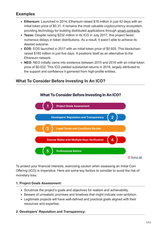 7/10
Examples
Ethereum: Launched in 2014, Ethereum raised $18 million in just 42 days with an
initial token price of $0.31. It remains the most valuable cryptocurrency ecosystem,
providing technology for building distributed applications through smart contracts.
Tezos: Despite raising $232 million in its ICO in July 2017, this project faced
numerous delays in token distributions. As a result, it wasn’t able to achieve its
desired outcome.
EOS: EOS launched in 2017 with an initial token price of $0.925. This blockchain
raised $185 million in just five days. It positions itself as an alternative to the
Ethereum network.
NEO: NEO initially came into existence between 2015 and 2016 with an initial token
price of $0.032. This ICO yielded substantial returns in 2016, largely attributed to
the support and confidence it garnered from high-profile entities.
What To Consider Before Investing In An ICO?
To protect your financial interests, exercising caution when assessing an Initial Coin
Offering (ICO) is imperative. Here are some key factors to consider to avoid the risk of
monetary loss:
1. Project Goals Assessment:
Scrutinize the project’s goals and objectives for realism and achievability.
Beware of unrealistic promises and timelines that might indicate over-ambition.
Legitimate projects will have well-defined and practical goals aligned with their
resources and expertise.
2. Developers’ Reputation and Transparency:
 