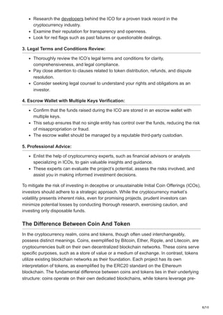 8/10
Research the developers behind the ICO for a proven track record in the
cryptocurrency industry.
Examine their reputation for transparency and openness.
Look for red flags such as past failures or questionable dealings.
3. Legal Terms and Conditions Review:
Thoroughly review the ICO’s legal terms and conditions for clarity,
comprehensiveness, and legal compliance.
Pay close attention to clauses related to token distribution, refunds, and dispute
resolution.
Consider seeking legal counsel to understand your rights and obligations as an
investor.
4. Escrow Wallet with Multiple Keys Verification:
Confirm that the funds raised during the ICO are stored in an escrow wallet with
multiple keys.
This setup ensures that no single entity has control over the funds, reducing the risk
of misappropriation or fraud.
The escrow wallet should be managed by a reputable third-party custodian.
5. Professional Advice:
Enlist the help of cryptocurrency experts, such as financial advisors or analysts
specializing in ICOs, to gain valuable insights and guidance.
These experts can evaluate the project’s potential, assess the risks involved, and
assist you in making informed investment decisions.
To mitigate the risk of investing in deceptive or unsustainable Initial Coin Offerings (ICOs),
investors should adhere to a strategic approach. While the cryptocurrency market’s
volatility presents inherent risks, even for promising projects, prudent investors can
minimize potential losses by conducting thorough research, exercising caution, and
investing only disposable funds.
The Difference Between Coin And Token
In the cryptocurrency realm, coins and tokens, though often used interchangeably,
possess distinct meanings. Coins, exemplified by Bitcoin, Ether, Ripple, and Litecoin, are
cryptocurrencies built on their own decentralized blockchain networks. These coins serve
specific purposes, such as a store of value or a medium of exchange. In contrast, tokens
utilize existing blockchain networks as their foundation. Each project has its own
interpretation of tokens, as exemplified by the ERC20 standard on the Ethereum
blockchain. The fundamental difference between coins and tokens lies in their underlying
structure: coins operate on their own dedicated blockchains, while tokens leverage pre-
 