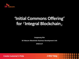 ‘Initial Commons Offering’
for 『Integral Blockchain』
Jongseung Kim
SK Telecom Blockchain Business Development Unit
2018.4.27
 