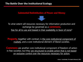 The Battle Over the Institutional Ecology
To what extent will resources necessary for information production and
exchange be governed as a commons,
free for all to use and biased in their availability in favor of none?
Substantial Redistribution of Power and Money
Property, together with contract, is the core institutional component of
markets, and a core institutional element of liberal societies.
Commons are another core institutional component of freedom of action
in free societies, but they are structured to enable action that is not based
on exclusive control over the resources necessary for action.
<Source:YochaiBenkler,‘TheWealthofNetworks’,2006>
 
