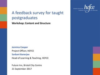 A feedback survey for taught
postgraduates
Workshop: Content and Structure
Jemima Cooper
Project Officer, HEFCE
Sarbani Banerjee
Head of Learning & Teaching, HEFCE
Future Inn, Bristol City Centre
21 September 2017
 