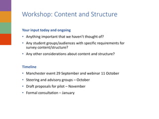 Workshop: Content and Structure
Your input today and ongoing
• Anything important that we haven’t thought of?
• Any student groups/audiences with specific requirements for
survey content/structure?
• Any other considerations about content and structure?
Timeline
• Manchester event 29 September and webinar 11 October
• Steering and advisory groups – October
• Draft proposals for pilot – November
• Formal consultation – January
 