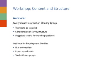 Workshop: Content and Structure
Work so far
Postgraduate Information Steering Group
• Themes to be included
• Consideration of survey structure
• Suggested criteria for including questions
Institute for Employment Studies
• Literature review
• Expert roundtables
• Student focus groups
 