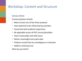 Survey criteria
Survey questions should:
• Meet at least one of the three purposes
• Have potential to be influenced by providers
• Concerned with academic experience
• Be applicable across all PGT courses/providers
• Cover measurable and valid issues
• Deliver meaningful and useful data
• Produce results that are unambiguous in direction
• Address enduring issue
What do you think?
Workshop: Content and Structure
 