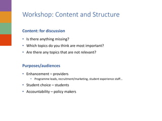 Workshop: Content and Structure
Content: for discussion
• Is there anything missing?
• Which topics do you think are most important?
• Are there any topics that are not relevant?
Purposes/audiences
• Enhancement – providers
• Programme leads, recruitment/marketing, student experience staff…
• Student choice – students
• Accountability – policy makers
 