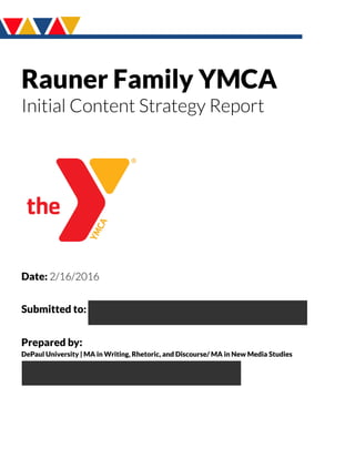 Rauner Family YMCA
Initial Content Strategy Report
Date: 2/16/2016
Submitted to: AnndreaMiller,JulietaRosado,Aileen Tormon
Prepared by:
DePaul University | MA in Writing,Rhetoric, and Discourse/ MA in New Media Studies
Antonio Guerrero,NicoleHack,Ekram Othman,
Kelsey Peters,KaylaWomack
 