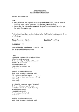 Advanced Production
                              Initial Research – Music Video

1.Codes and Conventions

Task
• Access the internet/You Tube, select one music video which interests you and
   that links to the type of music you intend to use in your portfolio
• Be mindful that you need to provide evidence of comparison with another text
   for research and planning.


Analyse its codes and conventions in detail using the following headings, write down
your findings.

Artist: All American Rejects.                       SongTitle: Move Along.

Music genre: Rock.

Type of video e.g. performance / narrative / mix
Mix of performance and narrative.


Lyrics
Go ahead as you waste your days with thinking
When you fall everyone sins
Another day and you've had your fill of sinking
With the life held in your
Hands are shaking cold
These hands are meant to hold
Speak to me

When all you got to keep is strong
Move along, move along like I know ya do
And even when your hope is gone
Move along, move along just to make it through
Move along
Move along

So a day when you've lost yourself completely
Could be a night when your life ends
Such a heart that will lead you to deceiving
All the pain held in your
Hands are shaking cold
Your hands are mine to hold
Speak to me

When all you got to keep is strong
Move along, move along like I know ya do
 