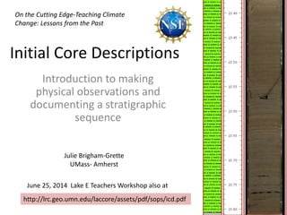 Initial Core Descriptions
Introduction to making
physical observations and
documenting a stratigraphic
sequence
On the Cutting Edge-Teaching Climate
Change: Lessons from the Past
June 25, 2014 Lake E Teachers Workshop also at
http://lrc.geo.umn.edu/laccore/assets/pdf/sops/icd.pdf
Julie Brigham-Grette
UMass- Amherst
 