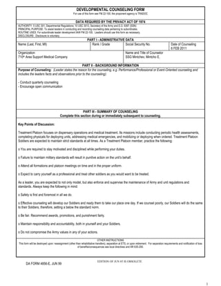 Developmental Counseling FORMFor use of this form see FM 22-100; the proponent agency is TRADOCDATA REQUIRED BY THE PRIVACY ACT OF 1974Authority: 5 USC 301, Departmental Regulations; 10 USC 3013, Secretary of the Army and E.O. 9397 (SSN)PRINCIPAL PURPOSE: To assist leaders in conducting and recording counseling data pertaining to subordinates.ROUTINE USES: For subordinate leader development IAW FM 22-100.  Leaders should use this form as necessary.DISCLOSURE:  Disclosure is voluntary.Part I - Administrative DataName (Last, First, MI)Rank / GradeSocial Security No.Date of Counseling6 FEB 2011Organization710th Area Support Medical CompanyName and Title of CounselorSSG Mintchev, Mintcho E.PART II - Background InformationPurpose of Counseling:  (Leader states the reason for the counseling, e.g. Performance/Professional or Event-Oriented counseling and includes the leaders facts and observations prior to the counseling):- Conduct quarterly counseling- Encourage open communicationPart III - Summary of Counseling Complete this section during or immediately subsequent to counseling.Key Points of Discussion:Treatment Platoon focuses on dispensary operations and medical treatment. Its missions include conducting periodic health assessments, completing physicals for deploying units, addressing medical emergencies, and mobilizing or deploying when ordered. Treatment Platoon Soldiers are expected to maintain strict standards at all times. As a Treatment Platoon member, practice the following: o You are required to stay motivated and disciplined while performing your duties.o Failure to maintain military standards will result in punitive action on the unit’s behalf.o Attend all formations and platoon meetings on time and in the proper uniform.o Expect to carry yourself as a professional and treat other soldiers as you would want to be treated.As a leader, you are expected to not only model, but also enforce and supervise the maintenance of Army and unit regulations and standards. Always keep the following in mind:o Safety is first and foremost in all we do.o Effective counseling will develop our Soldiers and ready them to take our place one day. If we counsel poorly, our Soldiers will do the same to their Soldiers; therefore, setting a below the standard norm.o Be fair. Recommend awards, promotions, and punishment fairly.o Maintain responsibility and accountability, both in yourself and your Soldiers.o Do not compromise the Army values in any of your actions. OTHER INSTRUCTIONSThis form will be destroyed upon: reassignment (other than rehabilitative transfers), separation at ETS, or upon retirement.  For separation requirements and notification of loss of benefits/consequences see local directives and AR 635-200.<br />EDITION OF JUN 85 IS OBSOLETE  <br />DA FORM 4856-E, JUN 99<br />Plan of Action:  (Outlines actions that the subordinate will do after the counseling session to reach the agreed upon goal(s).  The actions must be specific enough to modify or maintain the subordinate’s behavior and include a specific time line for implementation and assessment (Part IV below):  Maintain the following in yourself and your Soldiers:Physical appearance: Ensure proper wear of your uniform in accordance with AR 670-1. Physical fitness: Stay physically fit and pass diagnostic and record Army Physical Fitness Tests.Motivation and discipline: Stay motivated, show a good work ethic, and actively participate in teamwork. Remain an optimistic, team-oriented individual. Adverse attitudes and behaviors will not be tolerated. Chain of command: Address all issues through your chain of command. You will not utilize the unit’s open door policy prior to attempting to solve your issues through the chain of command.During this session, we have discussed your basic duties, responsibilities, and goals. During our next session, we will discuss you progress towards your goals. I would also like you to look at the following areas and provide input during our next session:Take time to become more familiar with the members of your section.Determine the areas of sustainment and needed improvement within your section.During our next counseling session, we will assess this counseling.Adhere to unit SOPLong Term Personal Goals:Short Term Personal Goals:Session Closing:  (The leader summarizes the key points of the session and checks if the subordinate understands the plan of action.  The subordinate agrees/disagrees and provides remarks if appropriate):  Individual counseled:           I agree / disagree with the information above  Individual counseled remarks:Signature of Individual Counseled:  _________________________________________  Date:  _____________________Leader Responsibilities:  (Leader’s responsibilities in implementing the plan of action):Observe the soldier’s progress in achieving the above mentioned goalsProvide an environment to learn and growSignature of Counselor:  _________________________________________________  Date:  _______________________Part IV - ASSESSMENT OF THE PLAN OF ACTIONAssessment:  (Did the plan of action achieve the desired results?  This section is completed by both the leader and the individual counseled and provides useful information for follow-up counseling):Counselor: ____________________    Individual Counseled:_________________  Date of Assessment:  ______________Note:  Both the counselor and the individual counseled should retain a record of the counseling.<br />DA FORM 4856-E (Reverse)<br />