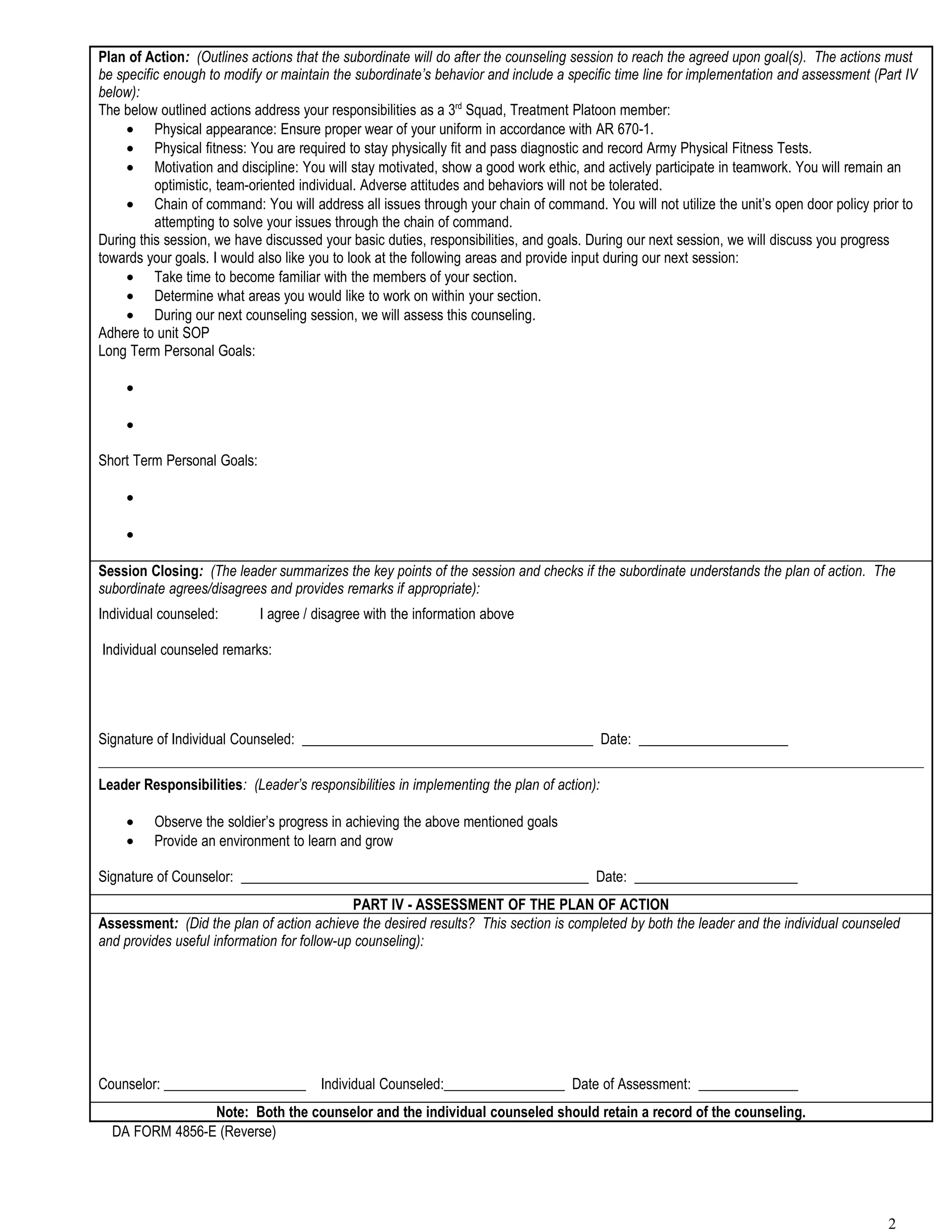 Plan of Action: (Outlines actions that the subordinate will do after the counseling session to reach the agreed upon goal(s). The actions must
be specific enough to modify or maintain the subordinate’s behavior and include a specific time line for implementation and assessment (Part IV
below):
The below outlined actions address your responsibilities as a 3rd Squad, Treatment Platoon member:
     • Physical appearance: Ensure proper wear of your uniform in accordance with AR 670-1.
     • Physical fitness: You are required to stay physically fit and pass diagnostic and record Army Physical Fitness Tests.
     • Motivation and discipline: You will stay motivated, show a good work ethic, and actively participate in teamwork. You will remain an
          optimistic, team-oriented individual. Adverse attitudes and behaviors will not be tolerated.
     • Chain of command: You will address all issues through your chain of command. You will not utilize the unit’s open door policy prior to
          attempting to solve your issues through the chain of command.
During this session, we have discussed your basic duties, responsibilities, and goals. During our next session, we will discuss you progress
towards your goals. I would also like you to look at the following areas and provide input during our next session:
     • Take time to become familiar with the members of your section.
     • Determine what areas you would like to work on within your section.
     • During our next counseling session, we will assess this counseling.
Adhere to unit SOP
Long Term Personal Goals:

    •

    •

Short Term Personal Goals:

    •

    •

Session Closing: (The leader summarizes the key points of the session and checks if the subordinate understands the plan of action. The
subordinate agrees/disagrees and provides remarks if appropriate):
Individual counseled:        I agree / disagree with the information above

Individual counseled remarks:




Signature of Individual Counseled: _________________________________________ Date: _____________________

Leader Responsibilities: (Leader’s responsibilities in implementing the plan of action):

    •    Observe the soldier’s progress in achieving the above mentioned goals
    •    Provide an environment to learn and grow

Signature of Counselor: _________________________________________________ Date: _______________________
                                             PART IV - ASSESSMENT OF THE PLAN OF ACTION
Assessment: (Did the plan of action achieve the desired results? This section is completed by both the leader and the individual counseled
and provides useful information for follow-up counseling):




Counselor: ____________________ Individual Counseled:_________________ Date of Assessment: ______________
                Note: Both the counselor and the individual counseled should retain a record of the counseling.
  DA FORM 4856-E (Reverse)




                                                                                                                                         2
 
