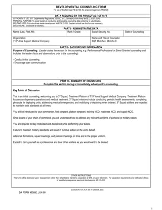 DEVELOPMENTAL COUNSELING FORM
                                                    For use of this form see FM 22-100; the proponent agency is TRADOC

                                                      DATA REQUIRED BY THE PRIVACY ACT OF 1974
AUTHORITY: 5 USC 301, Departmental Regulations; 10 USC 3013, Secretary of the Army and E.O. 9397 (SSN)
PRINCIPAL PURPOSE: To assist leaders in conducting and recording counseling data pertaining to subordinates.
ROUTINE USES: For subordinate leader development IAW FM 22-100. Leaders should use this form as necessary.
DISCLOSURE: Disclosure is voluntary.
                                                                 PART I - ADMINISTRATIVE DATA
Name (Last, First, MI)                                             Rank / Grade         Social Security No.                                       Date of Counseling

Organization                                                                                          Name and Title of Counselor
710th Area Support Medical Company                                                                    SGT Mintchev, Mintcho E.

                                                 PART II - BACKGROUND INFORMATION
Purpose of Counseling: (Leader states the reason for the counseling, e.g. Performance/Professional or Event-Oriented counseling and
includes the leaders facts and observations prior to the counseling):

- Conduct initial counseling
- Encourage open communication




                                                      PART III - SUMMARY OF COUNSELING
                                       Complete this section during or immediately subsequent to counseling.

Key Points of Discussion:

This is an initial counseling, welcoming you to 3rd Squad, Treatment Platoon of 710th Area Support Medical Company. Treatment Platoon
focuses on dispensary operations and medical treatment. 3rd Squad missions include conducting periodic health assessments, completing
physicals for deploying units, addressing medical emergencies, and mobilizing or deploying when ordered. 3rd Squad soldiers are expected
to maintain strict standards at all times.

You will be introduced to your commander, first sergeant, platoon sergeant, training NCO, readiness NCO, and supply NCO.

Once aware of your chain of command, you will understand how to address any relevant concerns of personal or military nature.

You are required to stay motivated and disciplined while performing your duties.

Failure to maintain military standards will result in punitive action on the unit’s behalf.

Attend all formations, squad meetings, and platoon meetings on time and in the proper uniform.

Expect to carry yourself as a professional and treat other soldiers as you would want to be treated.




                                                                            OTHER INSTRUCTIONS
This form will be destroyed upon: reassignment (other than rehabilitative transfers), separation at ETS, or upon retirement. For separation requirements and notification of loss
                                                        of benefits/consequences see local directives and AR 635-200.



                                                                           EDITION OF JUN 85 IS OBSOLETE
       DA FORM 4856-E, JUN 99




                                                                                                                                                                                    1
 