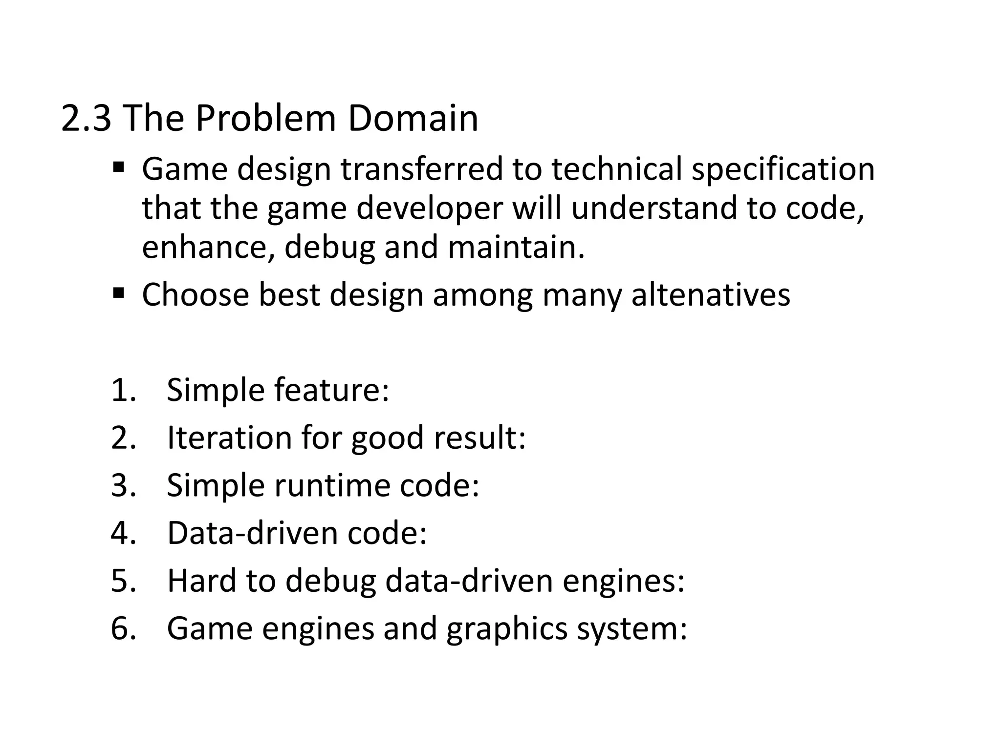 2.3 The Problem Domain
 Game design transferred to technical specification
that the game developer will understand to code,
enhance, debug and maintain.
 Choose best design among many altenatives
1. Simple feature:
2. Iteration for good result:
3. Simple runtime code:
4. Data-driven code:
5. Hard to debug data-driven engines:
6. Game engines and graphics system:
 