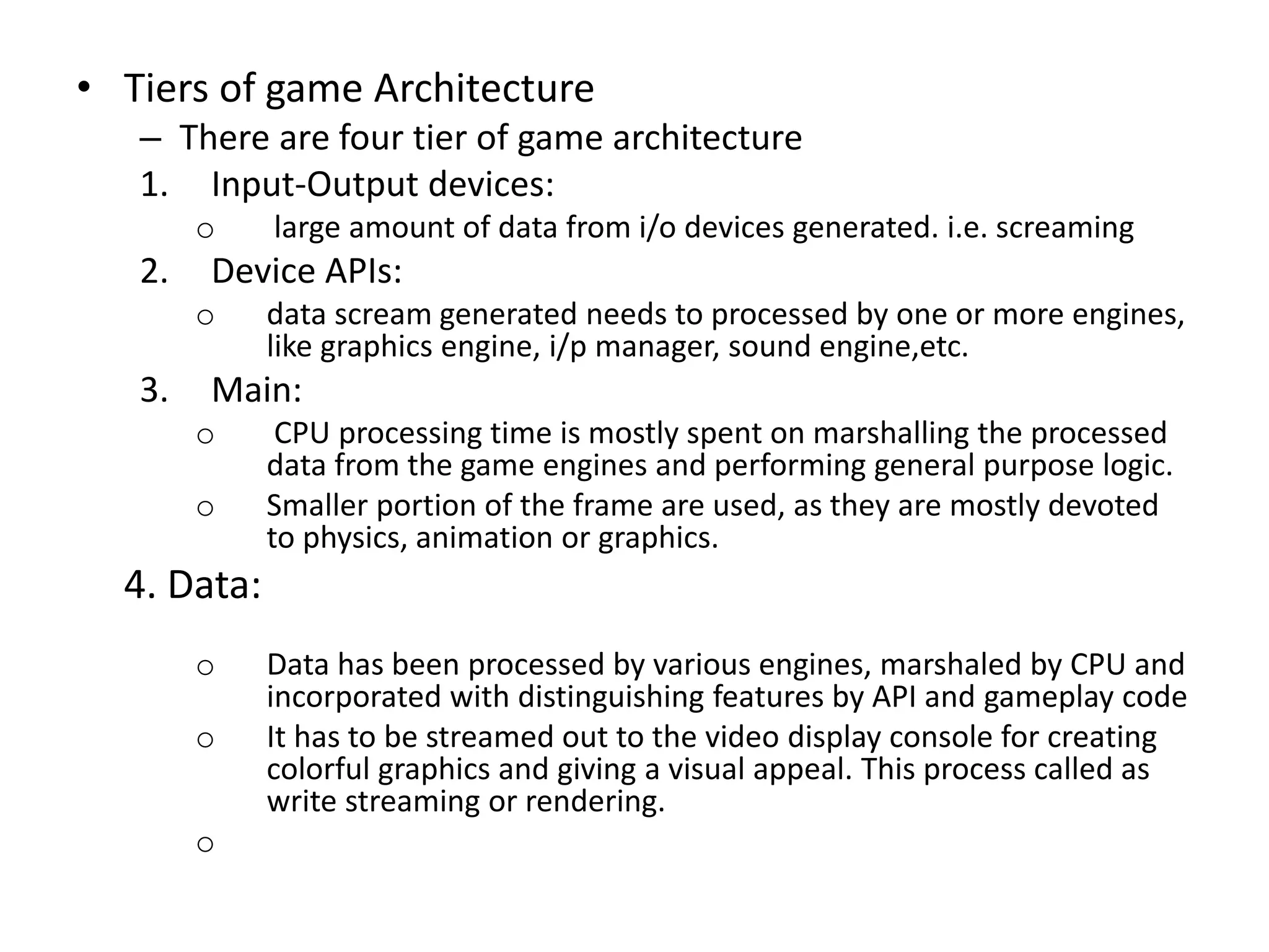 • Tiers of game Architecture
– There are four tier of game architecture
1. Input-Output devices:
o large amount of data from i/o devices generated. i.e. screaming
2. Device APIs:
o data scream generated needs to processed by one or more engines,
like graphics engine, i/p manager, sound engine,etc.
3. Main:
o CPU processing time is mostly spent on marshalling the processed
data from the game engines and performing general purpose logic.
o Smaller portion of the frame are used, as they are mostly devoted
to physics, animation or graphics.
4. Data:
o Data has been processed by various engines, marshaled by CPU and
incorporated with distinguishing features by API and gameplay code
o It has to be streamed out to the video display console for creating
colorful graphics and giving a visual appeal. This process called as
write streaming or rendering.
o
 