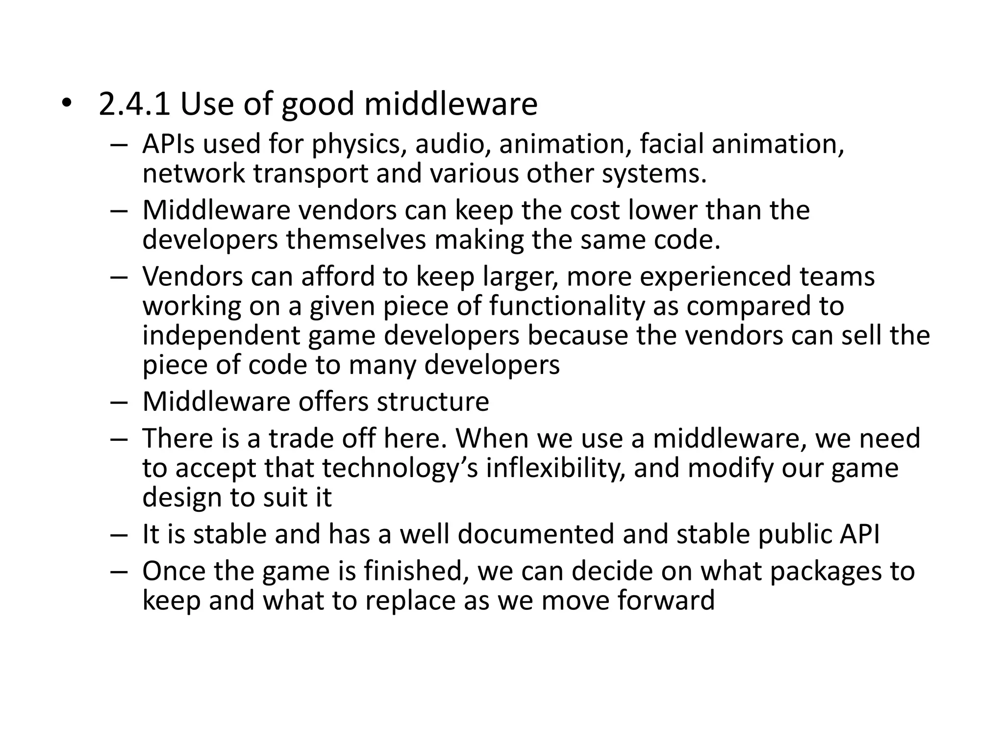 • 2.4.1 Use of good middleware
– APIs used for physics, audio, animation, facial animation,
network transport and various other systems.
– Middleware vendors can keep the cost lower than the
developers themselves making the same code.
– Vendors can afford to keep larger, more experienced teams
working on a given piece of functionality as compared to
independent game developers because the vendors can sell the
piece of code to many developers
– Middleware offers structure
– There is a trade off here. When we use a middleware, we need
to accept that technology’s inflexibility, and modify our game
design to suit it
– It is stable and has a well documented and stable public API
– Once the game is finished, we can decide on what packages to
keep and what to replace as we move forward
 
