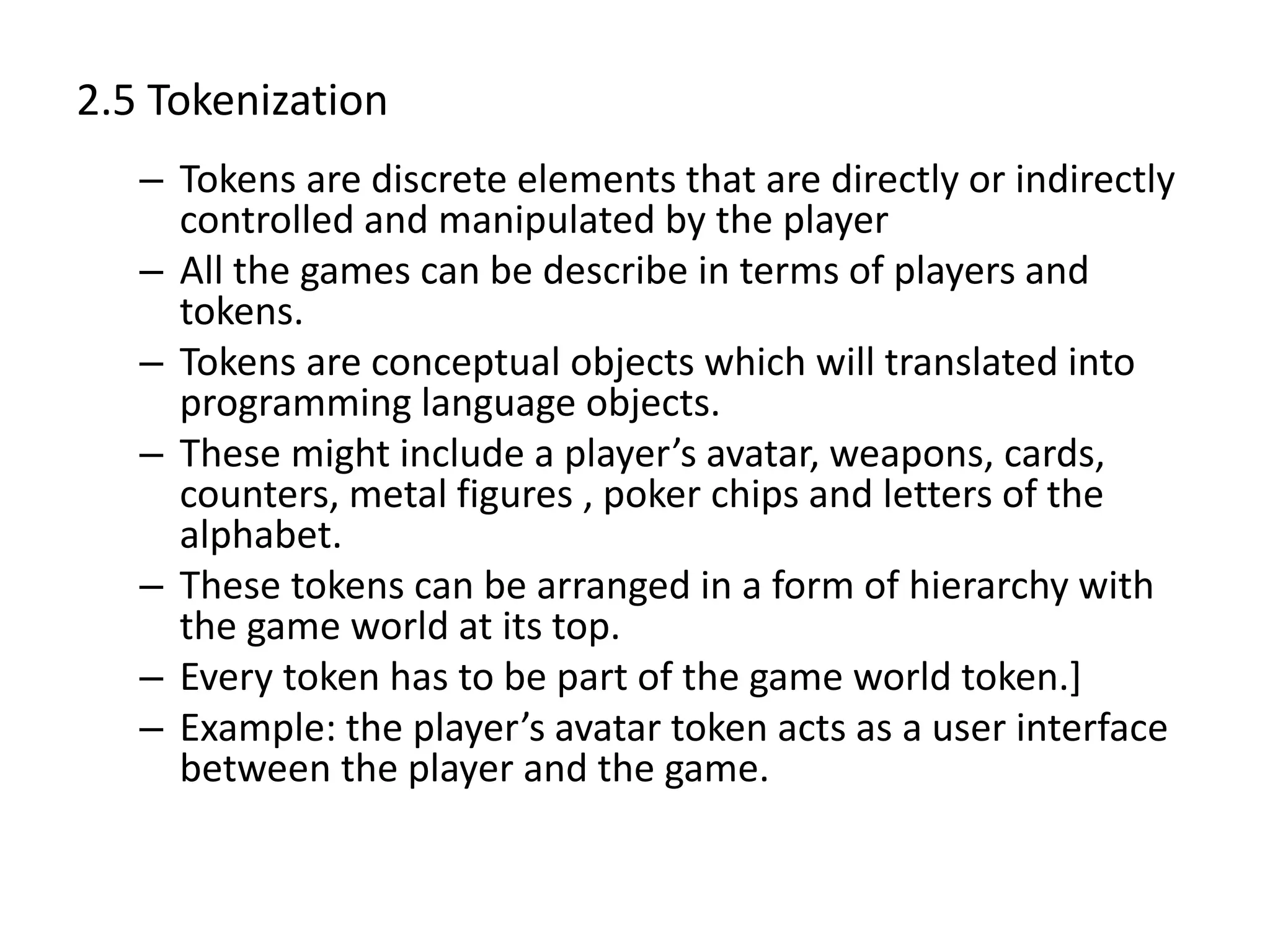 2.5 Tokenization
– Tokens are discrete elements that are directly or indirectly
controlled and manipulated by the player
– All the games can be describe in terms of players and
tokens.
– Tokens are conceptual objects which will translated into
programming language objects.
– These might include a player’s avatar, weapons, cards,
counters, metal figures , poker chips and letters of the
alphabet.
– These tokens can be arranged in a form of hierarchy with
the game world at its top.
– Every token has to be part of the game world token.]
– Example: the player’s avatar token acts as a user interface
between the player and the game.
 