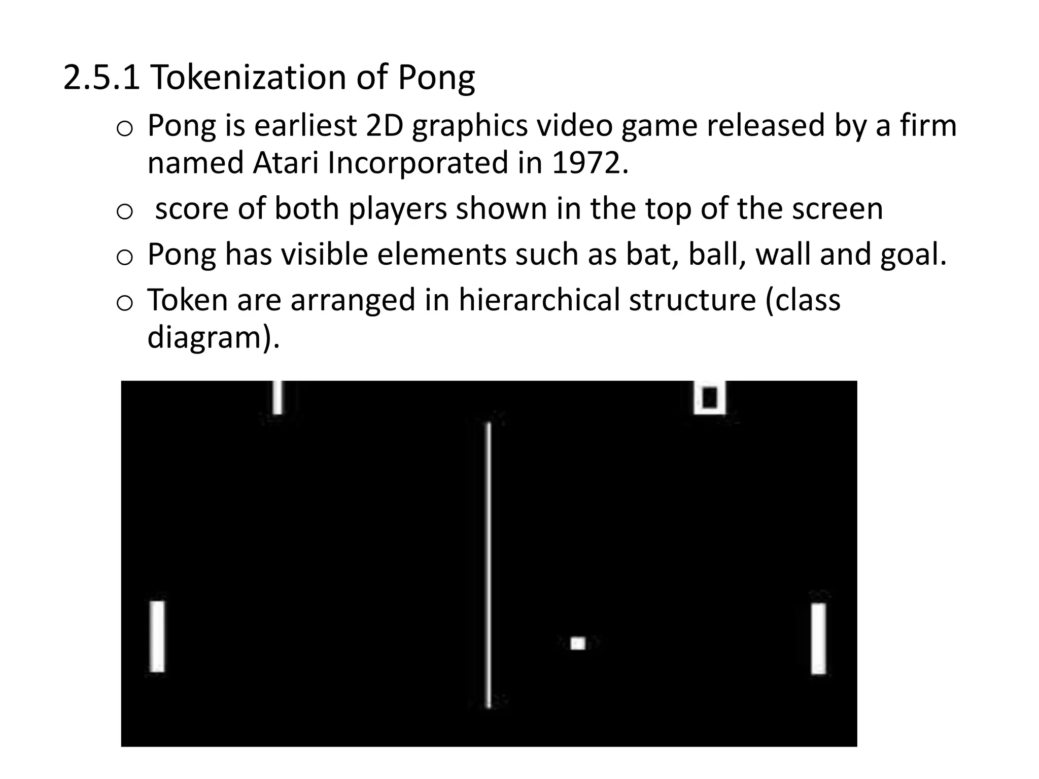 2.5.1 Tokenization of Pong
o Pong is earliest 2D graphics video game released by a firm
named Atari Incorporated in 1972.
o score of both players shown in the top of the screen
o Pong has visible elements such as bat, ball, wall and goal.
o Token are arranged in hierarchical structure (class
diagram).
 
