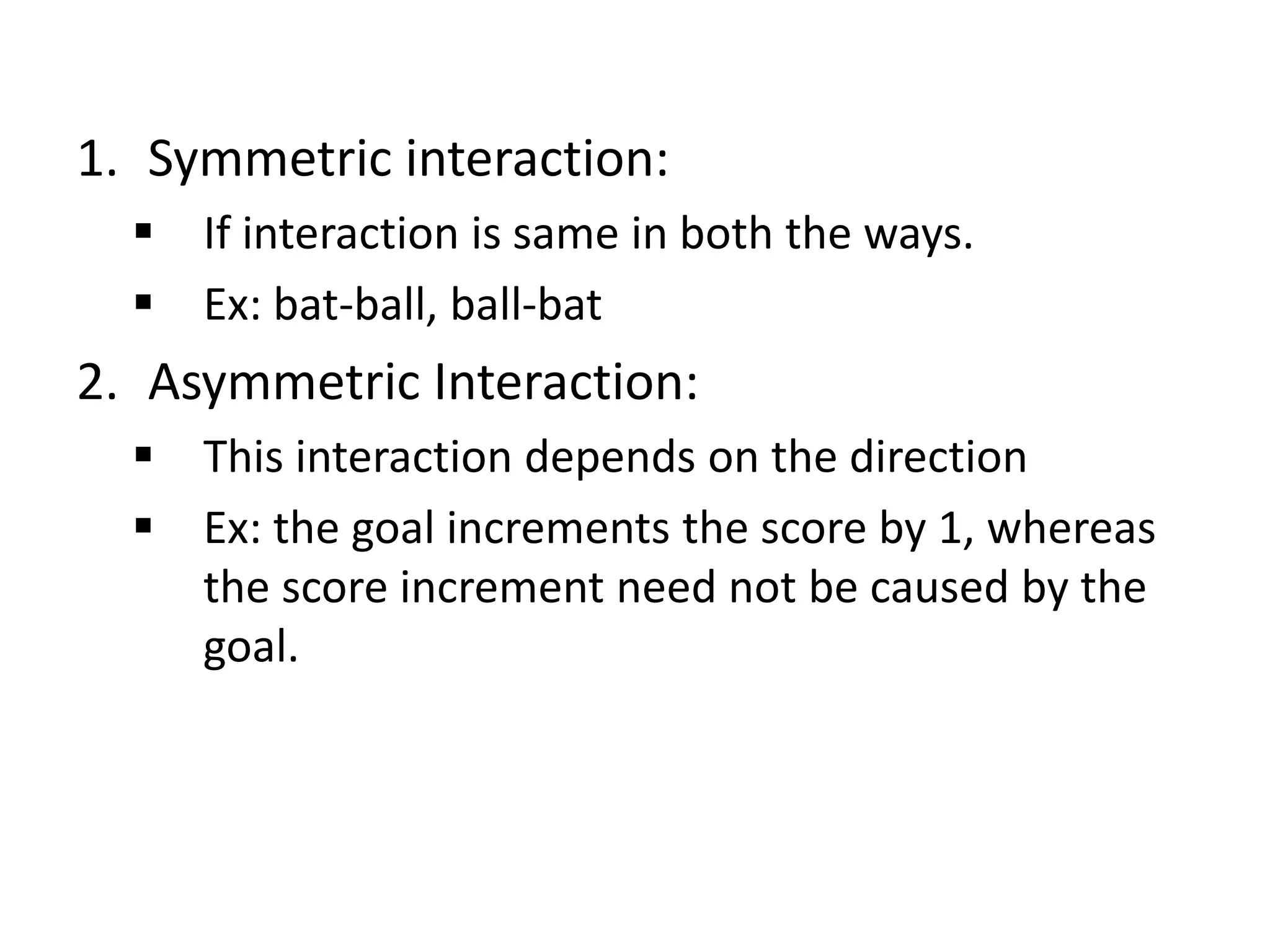 1. Symmetric interaction:
 If interaction is same in both the ways.
 Ex: bat-ball, ball-bat
2. Asymmetric Interaction:
 This interaction depends on the direction
 Ex: the goal increments the score by 1, whereas
the score increment need not be caused by the
goal.
 