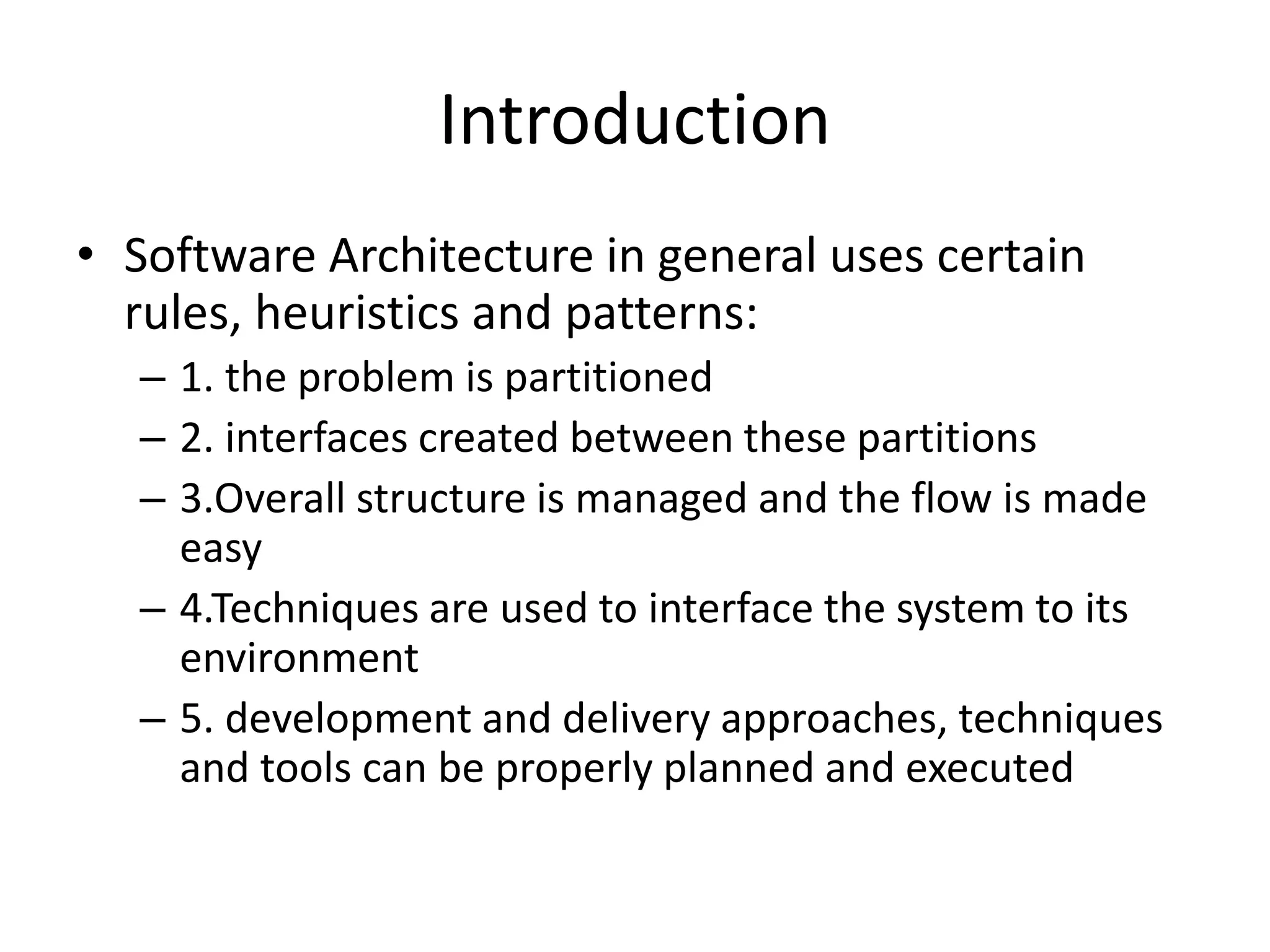 Introduction
• Software Architecture in general uses certain
rules, heuristics and patterns:
– 1. the problem is partitioned
– 2. interfaces created between these partitions
– 3.Overall structure is managed and the flow is made
easy
– 4.Techniques are used to interface the system to its
environment
– 5. development and delivery approaches, techniques
and tools can be properly planned and executed
 