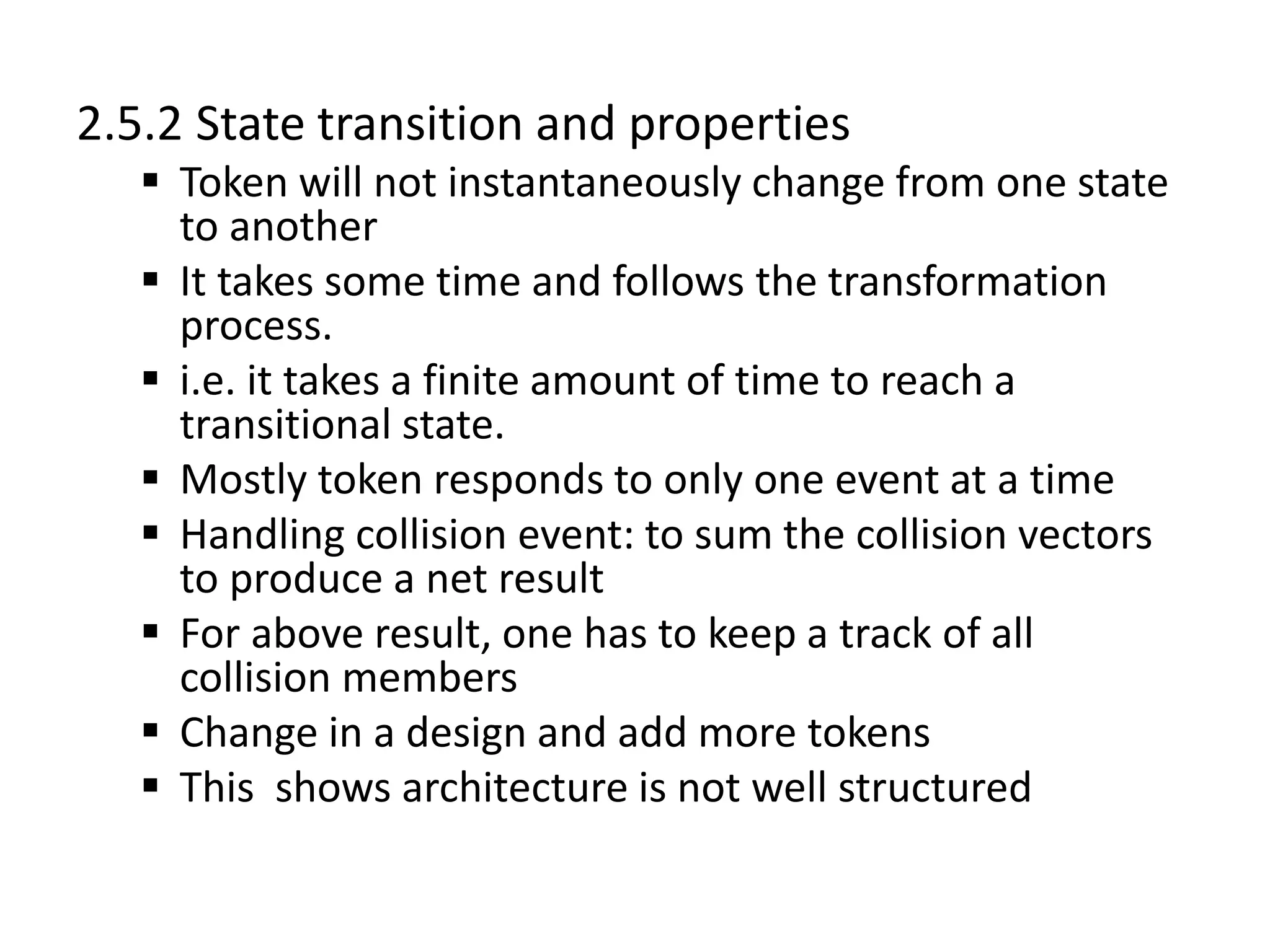2.5.2 State transition and properties
 Token will not instantaneously change from one state
to another
 It takes some time and follows the transformation
process.
 i.e. it takes a finite amount of time to reach a
transitional state.
 Mostly token responds to only one event at a time
 Handling collision event: to sum the collision vectors
to produce a net result
 For above result, one has to keep a track of all
collision members
 Change in a design and add more tokens
 This shows architecture is not well structured
 